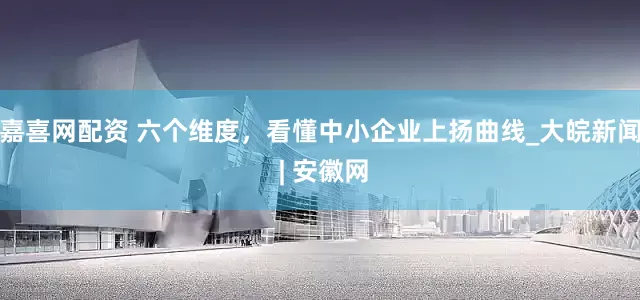 嘉喜网配资 六个维度，看懂中小企业上扬曲线_大皖新闻 | 安徽网
