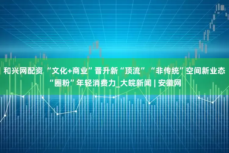 和兴网配资 “文化+商业”晋升新“顶流” “非传统”空间新业态“圈粉”年轻消费力_大皖新闻 | 安徽网