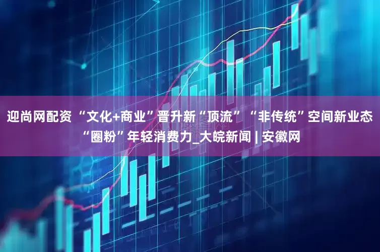 迎尚网配资 “文化+商业”晋升新“顶流” “非传统”空间新业态“圈粉”年轻消费力_大皖新闻 | 安徽网