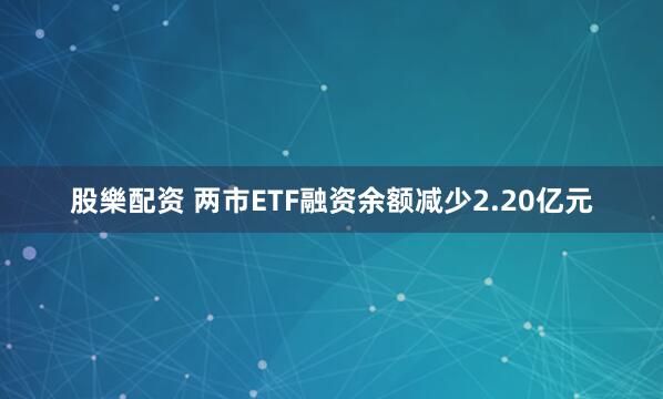股樂配资 两市ETF融资余额减少2.20亿元
