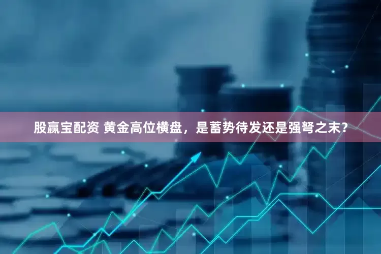 股赢宝配资 黄金高位横盘，是蓄势待发还是强弩之末？