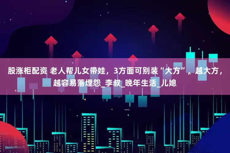 股涨柜配资 老人帮儿女带娃，3方面可别装“大方”，越大方，越容易落埋怨_李叔_晚年生活_儿媳