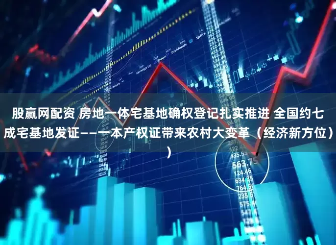 股赢网配资 房地一体宅基地确权登记扎实推进 全国约七成宅基地发证——一本产权证带来农村大变革（经济新方位）