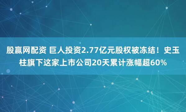 股赢网配资 巨人投资2.77亿元股权被冻结！史玉柱旗下这家上市公司20天累计涨幅超60%