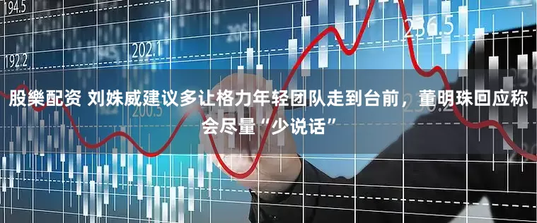 股樂配资 刘姝威建议多让格力年轻团队走到台前，董明珠回应称会尽量“少说话”