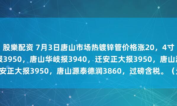 股樂配资 7月3日唐山市场热镀锌管价格涨20，4寸*3.75mm唐山正元报3950，唐山华岐报3940，迁安正大报3950，唐山源泰德润3860，过磅含税。（元/吨）