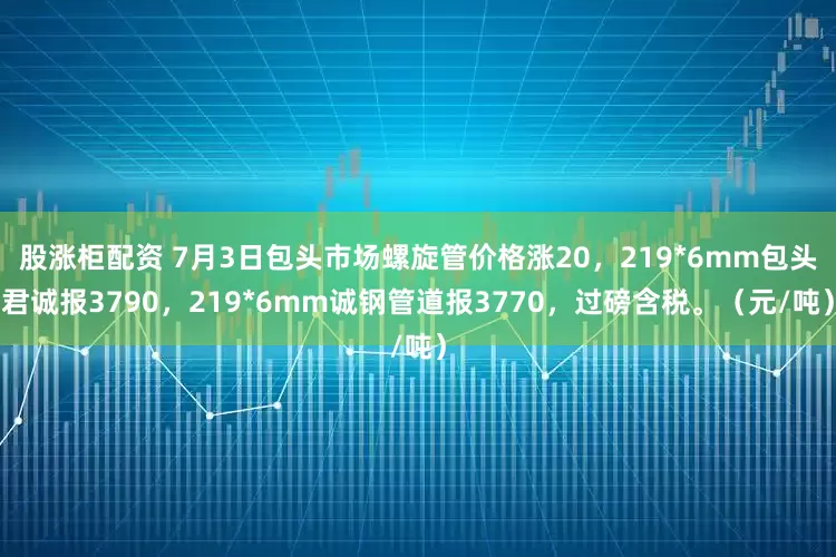 股涨柜配资 7月3日包头市场螺旋管价格涨20，219*6mm包头君诚报3790，219*6mm诚钢管道报3770，过磅含税。（元/吨）