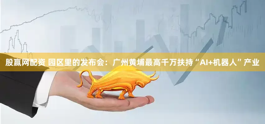 股赢网配资 园区里的发布会：广州黄埔最高千万扶持“AI+机器人”产业