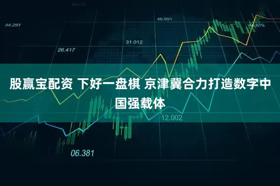 股赢宝配资 下好一盘棋 京津冀合力打造数字中国强载体