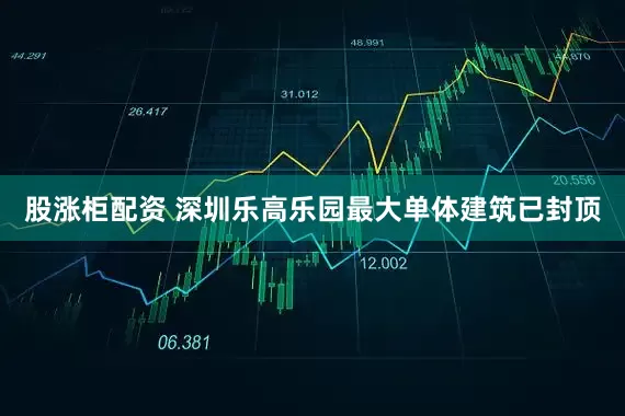股涨柜配资 深圳乐高乐园最大单体建筑已封顶