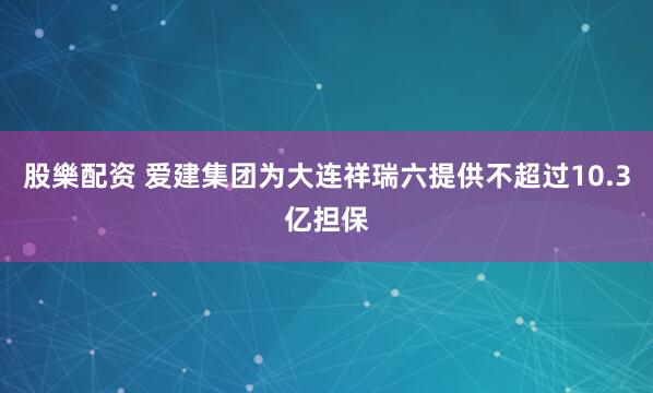 股樂配资 爱建集团为大连祥瑞六提供不超过10.3亿担保