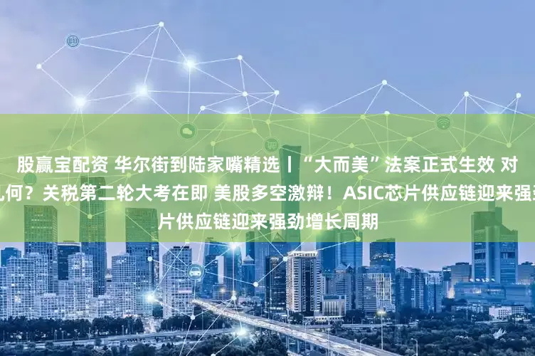 股赢宝配资 华尔街到陆家嘴精选丨“大而美”法案正式生效 对投资影响几何？关税第二轮大考在即 美股多空激辩！ASIC芯片供应链迎来强劲增长周期