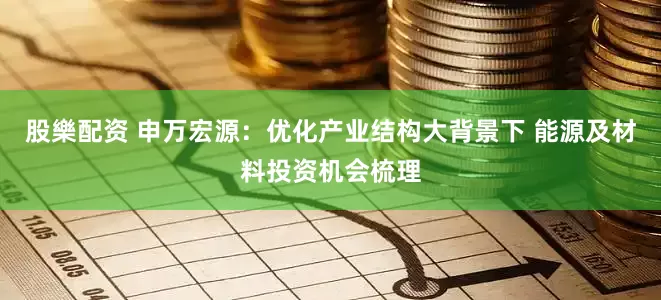 股樂配资 申万宏源:优化产业结构大背景下 能源及材料投资机会梳理