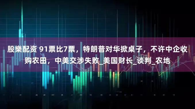 股樂配资 91票比7票，特朗普对华掀桌子，不许中企收购农田，中美交涉失败_美国财长_谈判_农地