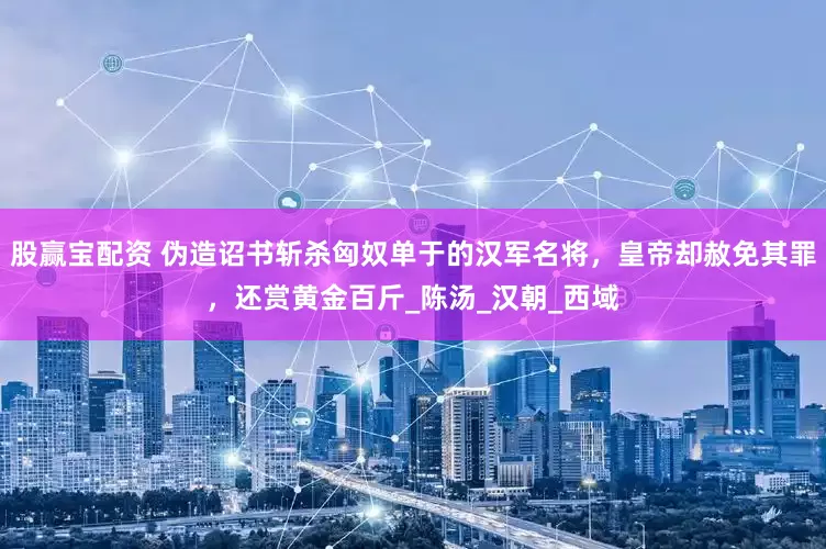 股赢宝配资 伪造诏书斩杀匈奴单于的汉军名将，皇帝却赦免其罪，还赏黄金百斤_陈汤_汉朝_西域