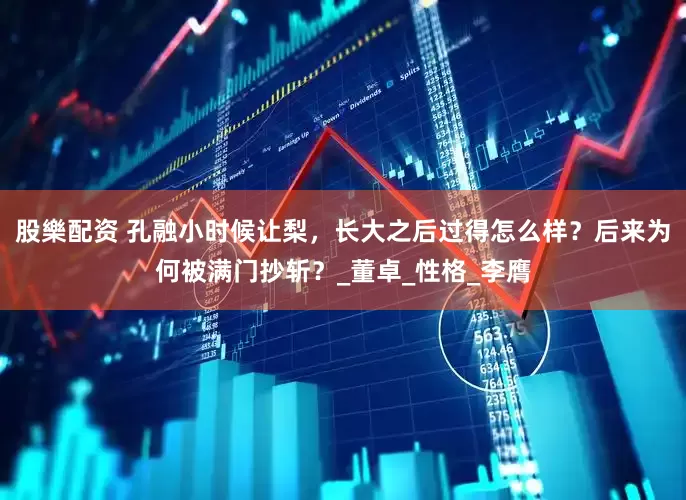 股樂配资 孔融小时候让梨，长大之后过得怎么样？后来为何被满门抄斩？_董卓_性格_李膺