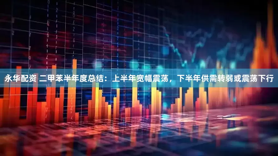 永华配资 二甲苯半年度总结：上半年宽幅震荡，下半年供需转弱或震荡下行