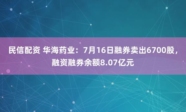 民信配资 华海药业：7月16日融券卖出6700股，融资融券余额8.07亿元