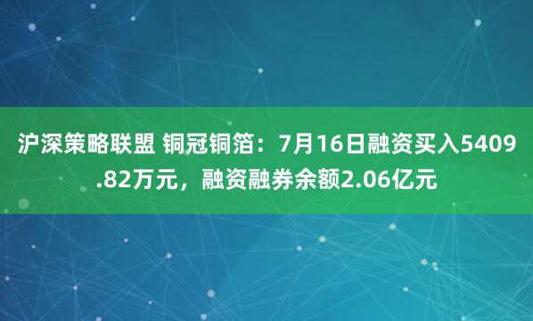 沪深策略联盟 铜冠铜箔：7月16日融资买入5409.82万元，融资融券余额2.06亿元