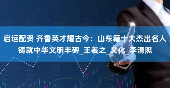 启运配资 齐鲁英才耀古今：山东籍十大杰出名人铸就中华文明丰碑_王羲之_文化_李清照