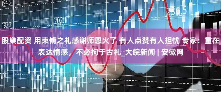 股樂配资 用束脩之礼感谢师恩火了 有人点赞有人担忧 专家：重在表达情感，不必拘于古礼_大皖新闻 | 安徽网
