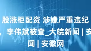 股涨柜配资 涉嫌严重违纪违法，李伟斌被查_大皖新闻 | 安徽网