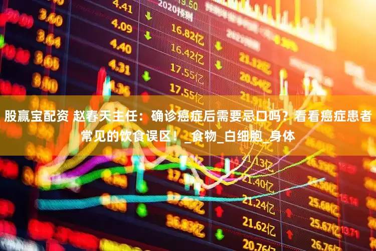 股赢宝配资 赵春天主任：确诊癌症后需要忌口吗？看看癌症患者常见的饮食误区！_食物_白细胞_身体