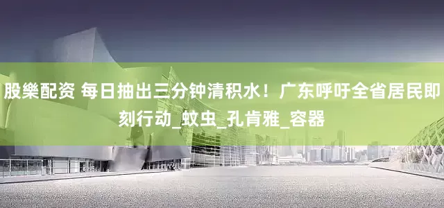 股樂配资 每日抽出三分钟清积水！广东呼吁全省居民即刻行动_蚊虫_孔肯雅_容器
