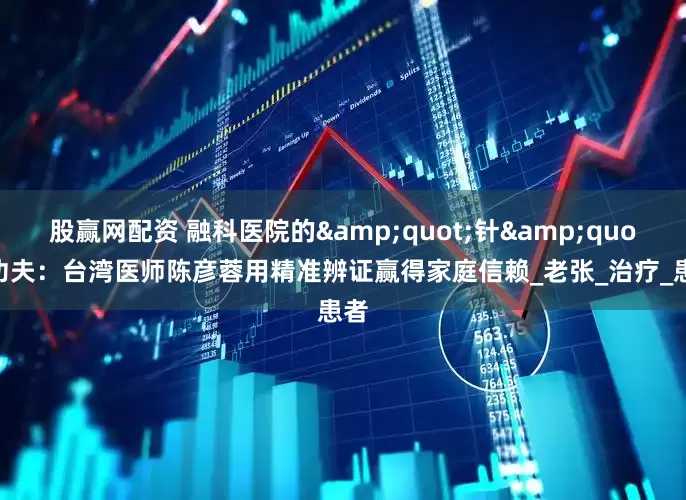 股赢网配资 融科医院的&quot;针&quot;功夫：台湾医师陈彦蓉用精准辨证赢得家庭信赖_老张_治疗_患者