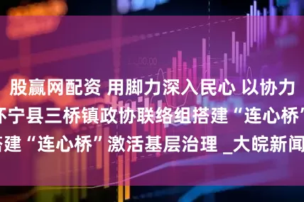 股赢网配资 用脚力深入民心 以协力共筑同心  —— 怀宁县三桥镇政协联络组搭建“连心桥”激活基层治理 _大皖新闻 | 安徽网