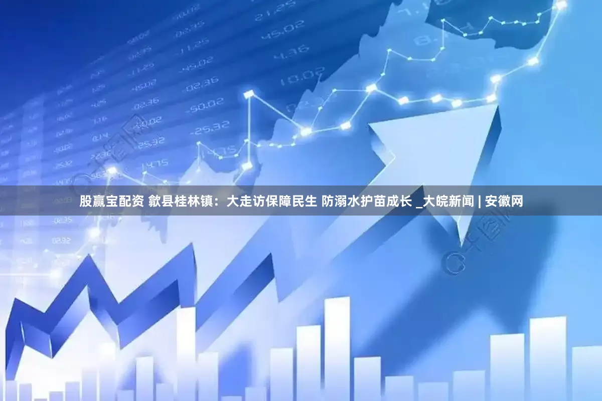 股赢宝配资 歙县桂林镇：大走访保障民生 防溺水护苗成长 _大皖新闻 | 安徽网