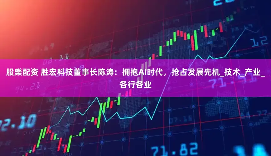 股樂配资 胜宏科技董事长陈涛：拥抱AI时代，抢占发展先机_技术_产业_各行各业