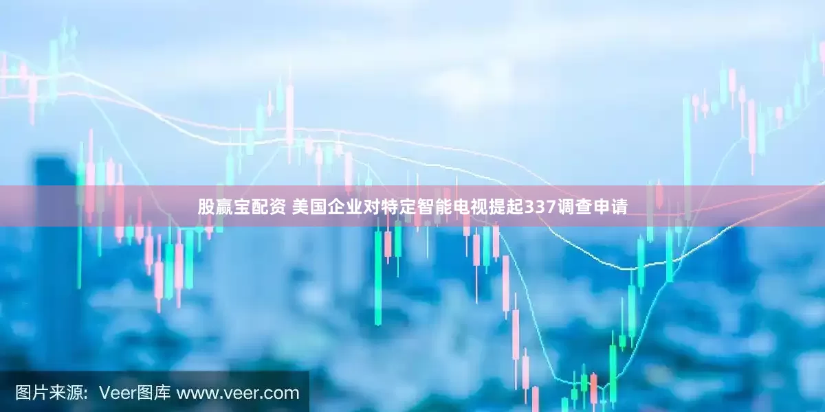 股赢宝配资 美国企业对特定智能电视提起337调查申请