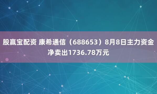 股赢宝配资 康希通信（688653）8月8日主力资金净卖出1736.78万元