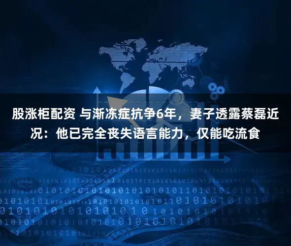 股涨柜配资 与渐冻症抗争6年，妻子透露蔡磊近况：他已完全丧失语言能力，仅能吃流食