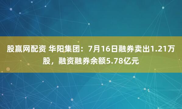 股赢网配资 华阳集团：7月16日融券卖出1.21万股，融资融券余额5.78亿元