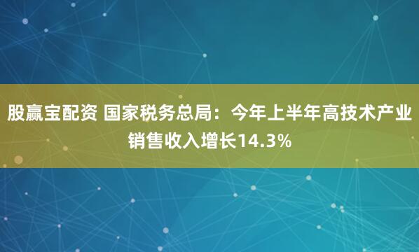 股赢宝配资 国家税务总局：今年上半年高技术产业销售收入增长14.3%