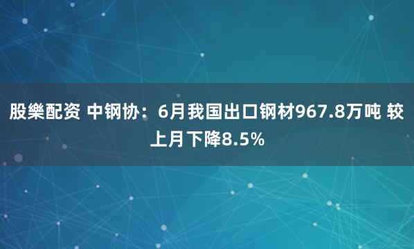 股樂配资 中钢协:6月我国出口钢材967.8万吨 较上月下降8.5%