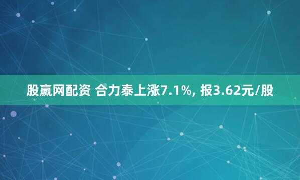 股赢网配资 合力泰上涨7.1%, 报3.62元/股