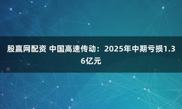 股赢网配资 中国高速传动：2025年中期亏损1.36亿元