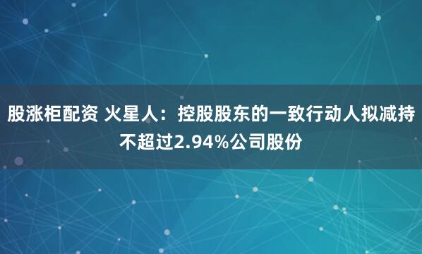 股涨柜配资 火星人：控股股东的一致行动人拟减持不超过2.94%公司股份