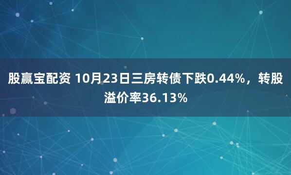 股赢宝配资 10月23日三房转债下跌0.44%，转股溢价率36.13%